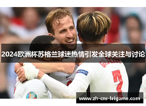 2024欧洲杯苏格兰球迷热情引发全球关注与讨论