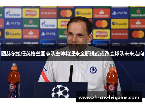 图赫尔接任英格兰国家队主帅将迎来全新挑战或改变球队未来走向