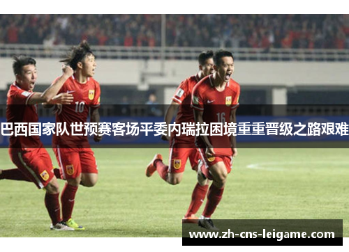 巴西国家队世预赛客场平委内瑞拉困境重重晋级之路艰难 巴西国家队世预赛客场平委内瑞拉困境重重晋级之路艰难