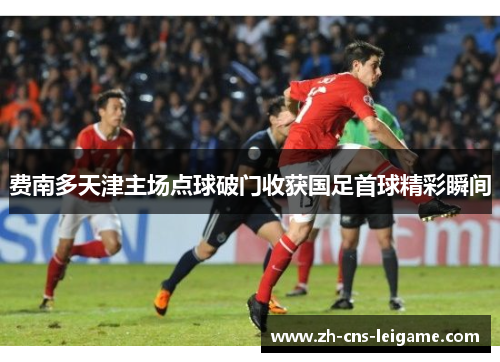 费南多天津主场点球破门收获国足首球精彩瞬间