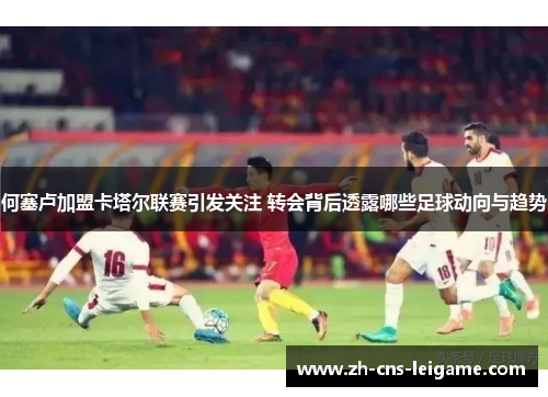 何塞卢加盟卡塔尔联赛引发关注 转会背后透露哪些足球动向与趋势